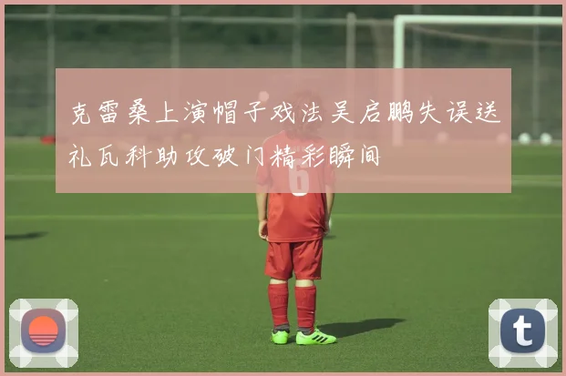 克雷桑上演帽子戏法吴启鹏失误送礼瓦科助攻破门精彩瞬间