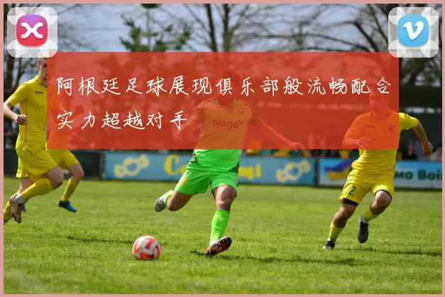 阿根廷足球展现俱乐部般流畅配合实力超越对手