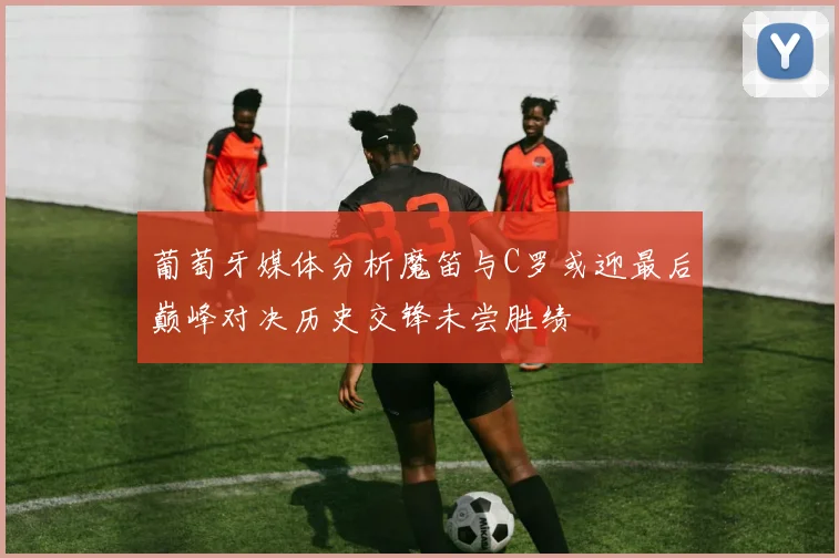 葡萄牙媒体分析魔笛与C罗或迎最后巅峰对决历史交锋未尝胜绩