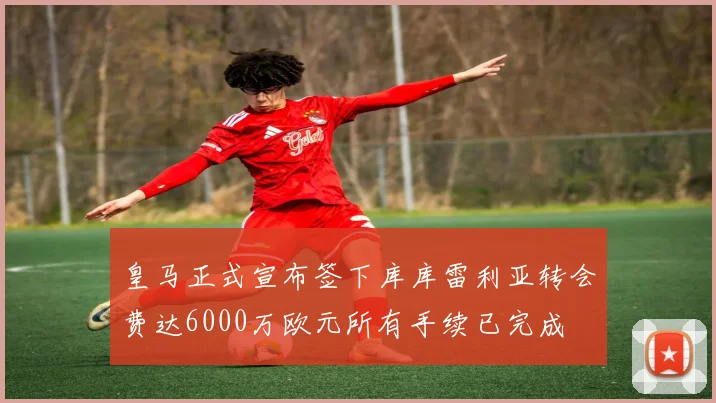 皇马正式宣布签下库库雷利亚转会费达6000万欧元所有手续已完成