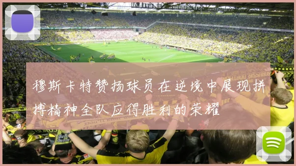 穆斯卡特赞扬球员在逆境中展现拼搏精神全队应得胜利的荣耀