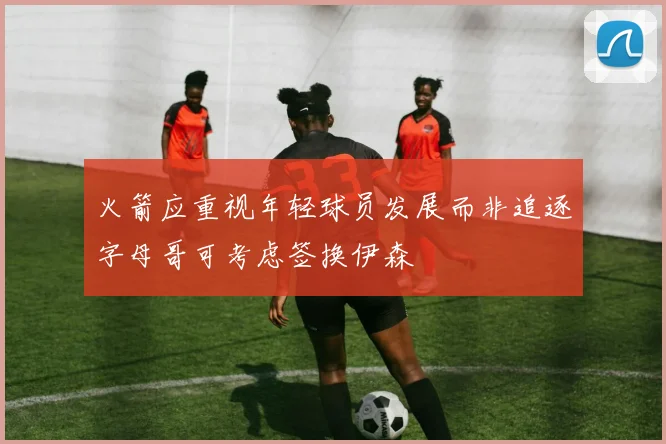 火箭应重视年轻球员发展而非追逐字母哥可考虑签换伊森