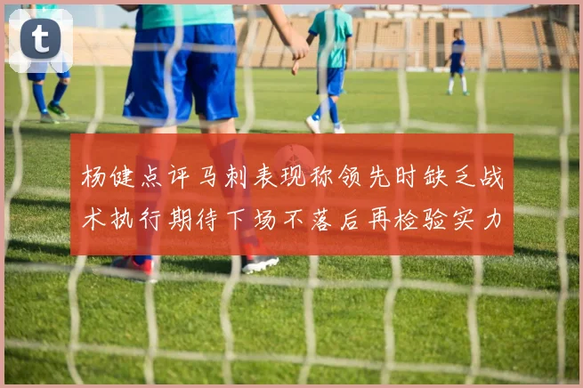杨健点评马刺表现称领先时缺乏战术执行期待下场不落后再检验实力