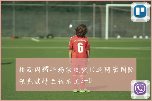 梅西闪耀半场助攻破门迈阿密国际领先波特兰伐木工2-0