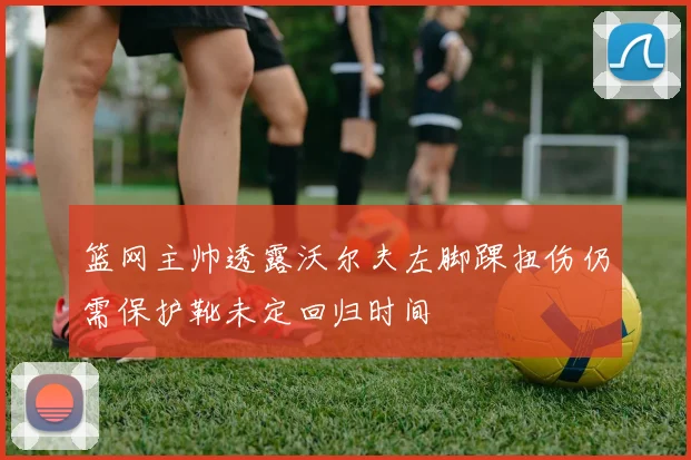 篮网主帅透露沃尔夫左脚踝扭伤仍需保护靴未定回归时间