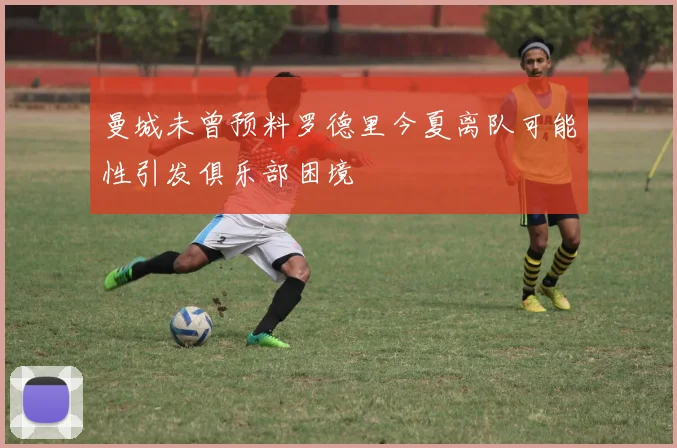 曼城未曾预料罗德里今夏离队可能性引发俱乐部困境