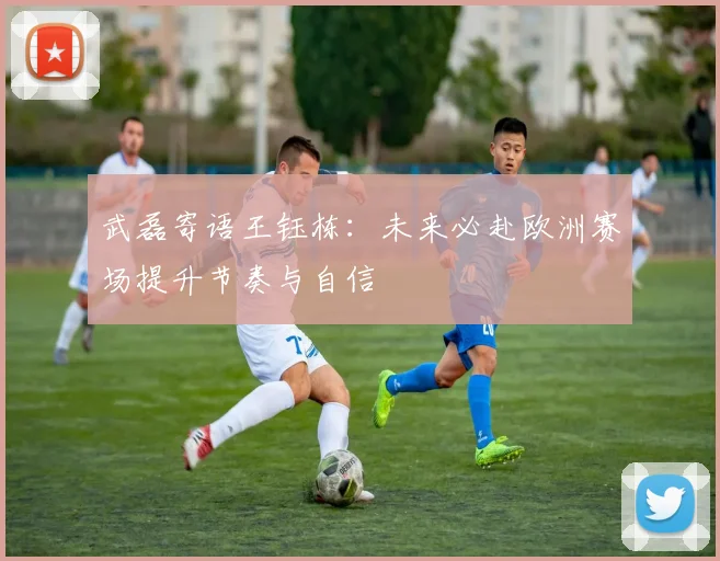 武磊寄语王钰栋：未来必赴欧洲赛场提升节奏与自信