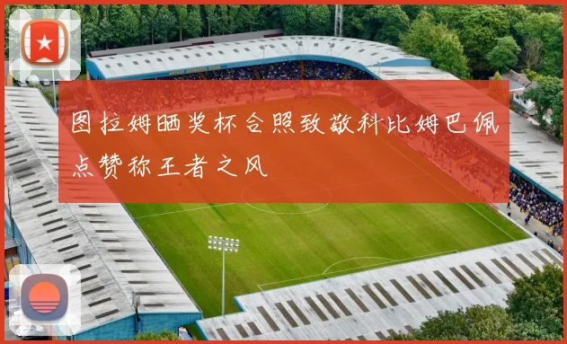 图拉姆晒奖杯合照致敬科比姆巴佩点赞称王者之风