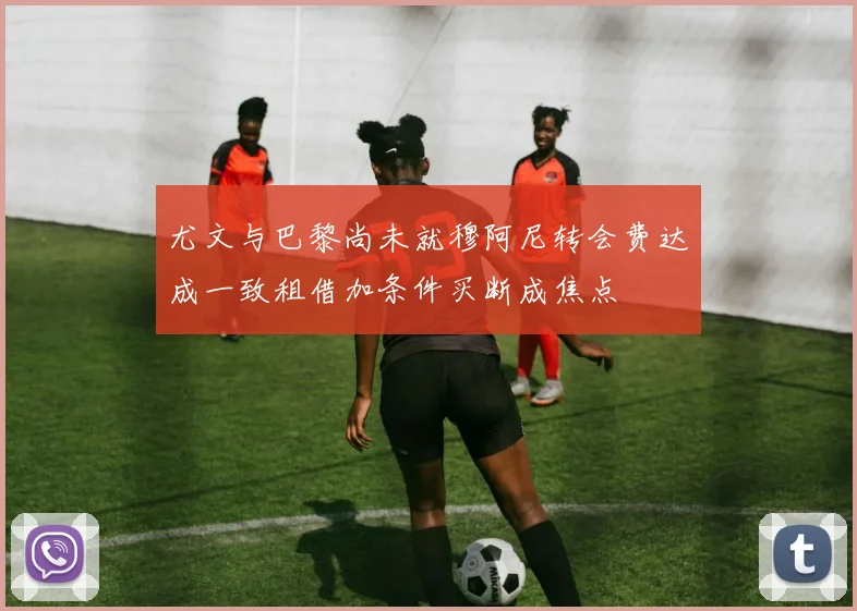 尤文与巴黎尚未就穆阿尼转会费达成一致租借加条件买断成焦点