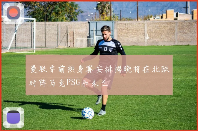 曼联季前热身赛安排揭晓将在北欧对阵马竞PSG和米兰
