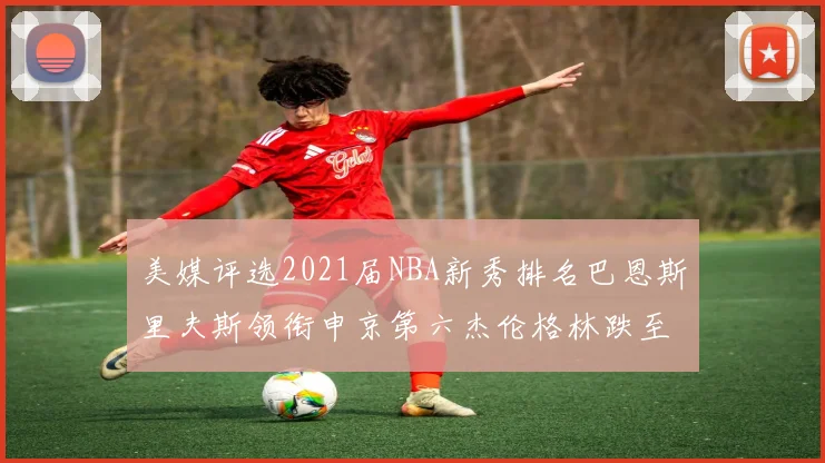 美媒评选2021届NBA新秀排名巴恩斯里夫斯领衔申京第六杰伦格林跌至第九