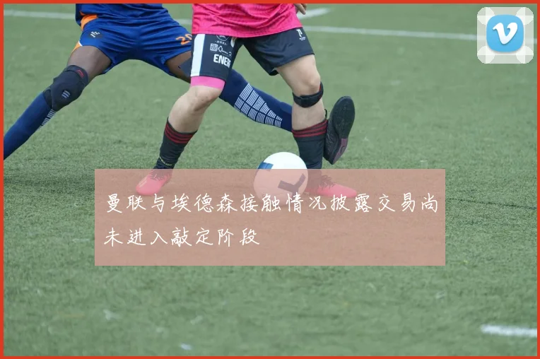 曼联与埃德森接触情况披露交易尚未进入敲定阶段
