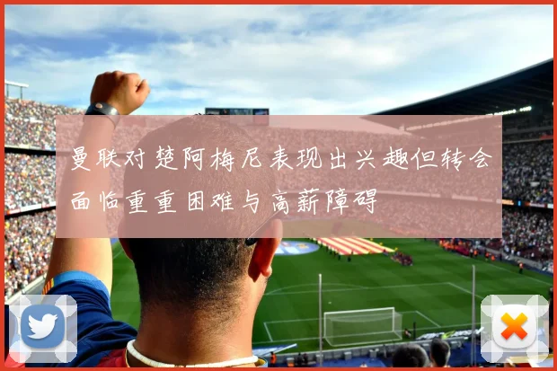 曼联对楚阿梅尼表现出兴趣但转会面临重重困难与高薪障碍