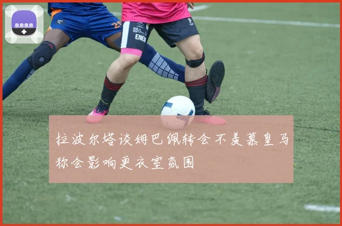 拉波尔塔谈姆巴佩转会不羡慕皇马称会影响更衣室氛围