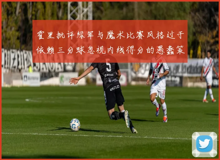 霍里批评绿军与魔术比赛风格过于依赖三分球忽视内线得分的愚蠢策略