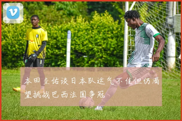 本田圭佑谈日本队运气不佳但仍渴望挑战巴西法国争冠