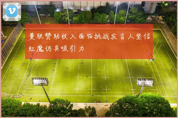 曼联赞助收入面临挑战发言人坚信红魔仍具吸引力